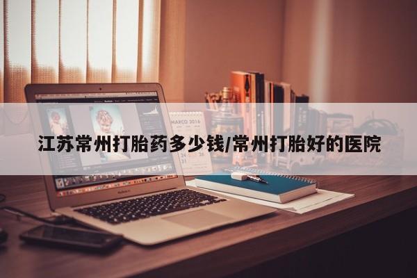 意外怀孕怎么买流产药江苏常州打胎药多少钱/常州打胎好的医院
