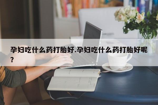 意外怀孕怎么买流产药孕妇吃什么药打胎好.孕妇吃什么药打胎好呢？