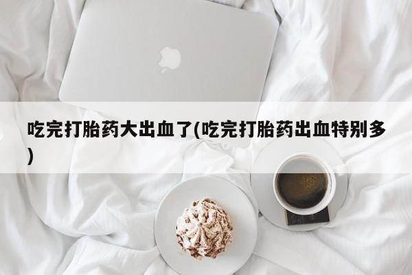 意外怀孕怎么买流产药吃完打胎药大出血了(吃完打胎药出血特别多)