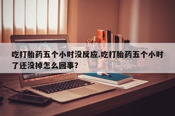 意外怀孕怎么买流产药吃打胎药五个小时没反应.吃打胎药五个小时了还没掉怎么回事？