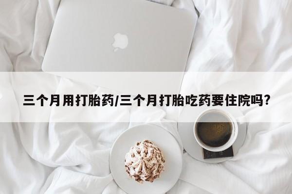 意外怀孕怎么买流产药三个月用打胎药/三个月打胎吃药要住院吗?