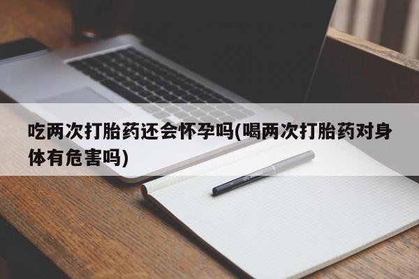 意外怀孕怎么买流产药吃两次打胎药还会怀孕吗(喝两次打胎药对身体有危害吗)