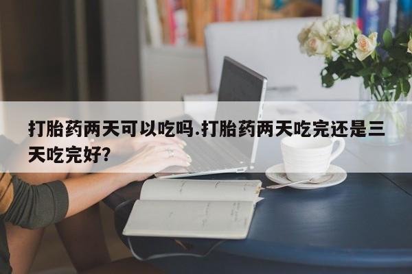 意外怀孕怎么买流产药打胎药两天可以吃吗.打胎药两天吃完还是三天吃完好？