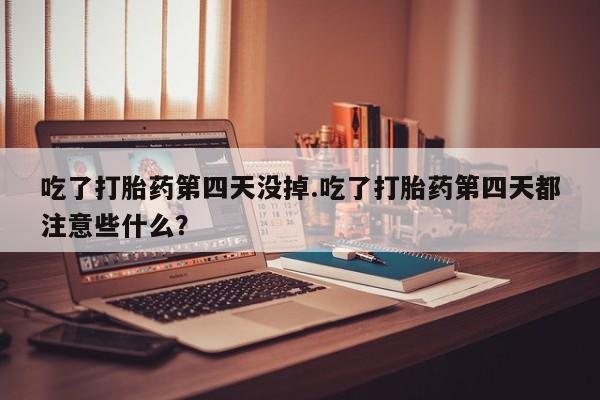 意外怀孕怎么买流产药吃了打胎药第四天没掉.吃了打胎药第四天都注意些什么?