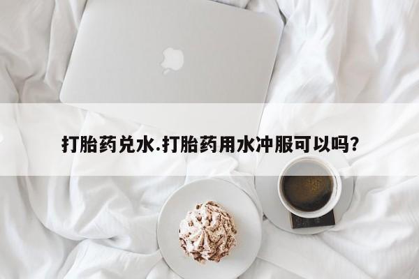 意外怀孕怎么买流产药打胎药兑水.打胎药用水冲服可以吗？