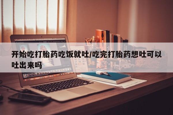 意外怀孕怎么买流产药开始吃打胎药吃饭就吐/吃完打胎药想吐可以吐出来吗