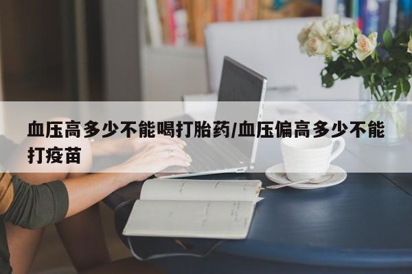 意外怀孕怎么买流产药血压高多少不能喝打胎药/血压偏高多少不能打疫苗