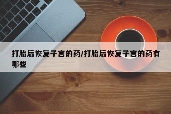 意外怀孕怎么买流产药打胎后恢复子宫的药/打胎后恢复子宫的药有哪些