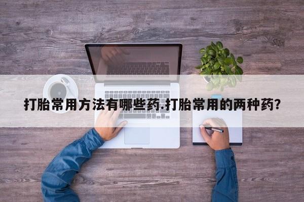 意外怀孕怎么买流产药打胎常用方法有哪些药.打胎常用的两种药？