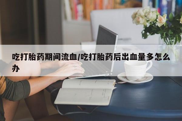 意外怀孕怎么买流产药吃打胎药期间流血/吃打胎药后出血量多怎么办