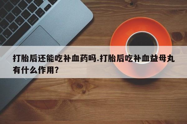意外怀孕怎么买流产药打胎后还能吃补血药吗.打胎后吃补血益母丸有什么作用？