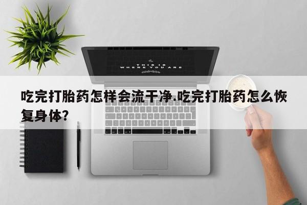 意外怀孕怎么买流产药吃完打胎药怎样会流干净.吃完打胎药怎么恢复身体？