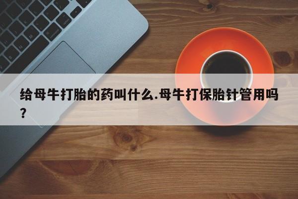 意外怀孕怎么买流产药给母牛打胎的药叫什么.母牛打保胎针管用吗？