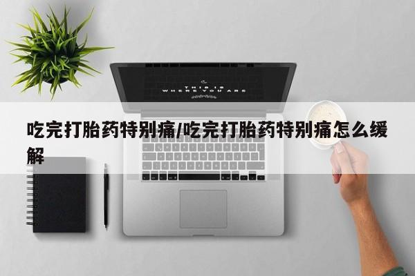 意外怀孕怎么买流产药吃完打胎药特别痛/吃完打胎药特别痛怎么缓解