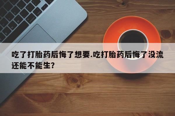 意外怀孕怎么买流产药吃了打胎药后悔了想要.吃打胎药后悔了没流还能不能生？