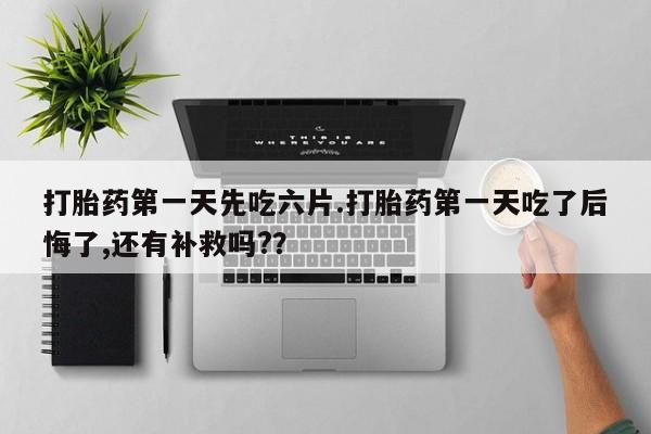 意外怀孕怎么买流产药打胎药第一天先吃六片.打胎药第一天吃了后悔了,还有补救吗?？