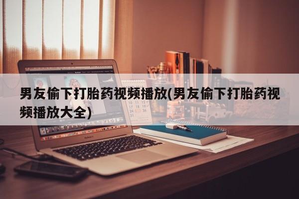 意外怀孕怎么买流产药男友偷下打胎药视频播放(男友偷下打胎药视频播放大全)