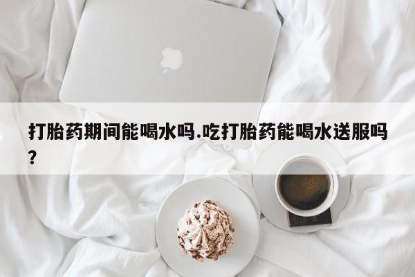 意外怀孕怎么买流产药打胎药期间能喝水吗.吃打胎药能喝水送服吗？