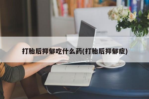 意外怀孕怎么买流产药打胎后抑郁吃什么药(打胎后抑郁症)