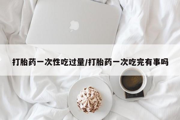 意外怀孕怎么买流产药打胎药一次性吃过量/打胎药一次吃完有事吗