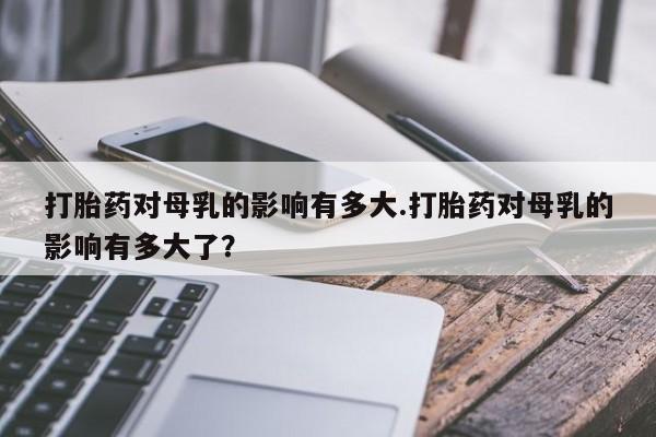 意外怀孕怎么买流产药打胎药对母乳的影响有多大.打胎药对母乳的影响有多大了？