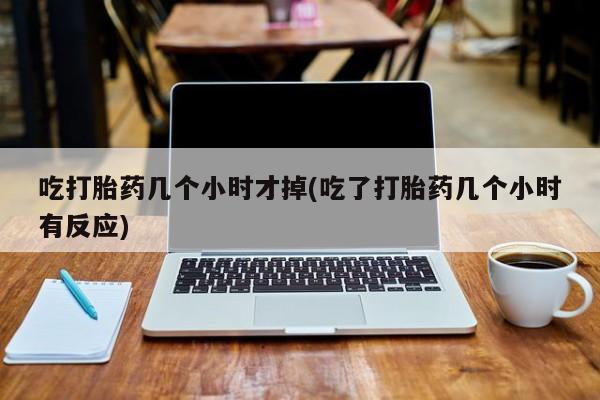 意外怀孕怎么买流产药吃打胎药几个小时才掉(吃了打胎药几个小时有反应)