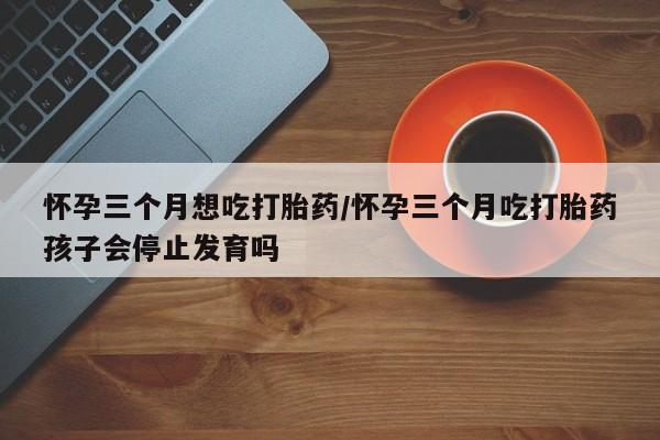 意外怀孕怎么买流产药怀孕三个月想吃打胎药/怀孕三个月吃打胎药孩子会停止发育吗
