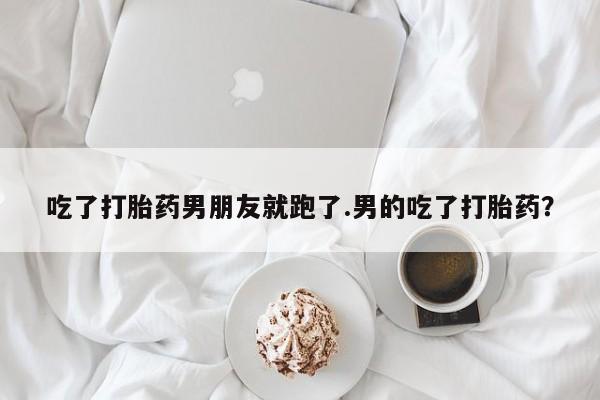 意外怀孕怎么买流产药吃了打胎药男朋友就跑了.男的吃了打胎药？