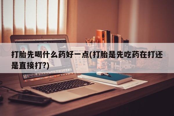 意外怀孕怎么买流产药打胎先喝什么药好一点(打胎是先吃药在打还是直接打?)