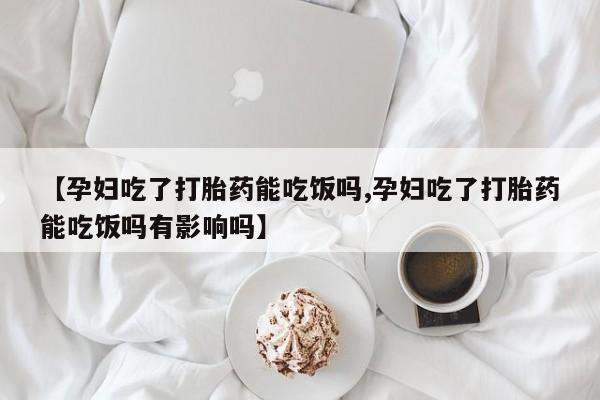 意外怀孕怎么买流产药【孕妇吃了打胎药能吃饭吗,孕妇吃了打胎药能吃饭吗有影响吗】