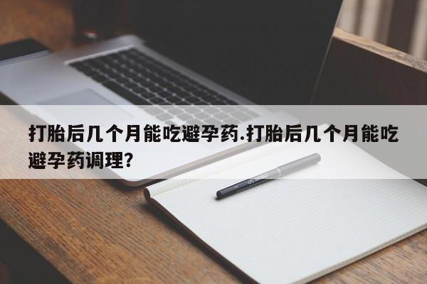 意外怀孕怎么买流产药打胎后几个月能吃避孕药.打胎后几个月能吃避孕药调理？