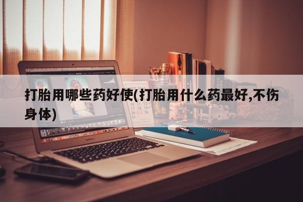 意外怀孕怎么买流产药打胎用哪些药好使(打胎用什么药最好,不伤身体)
