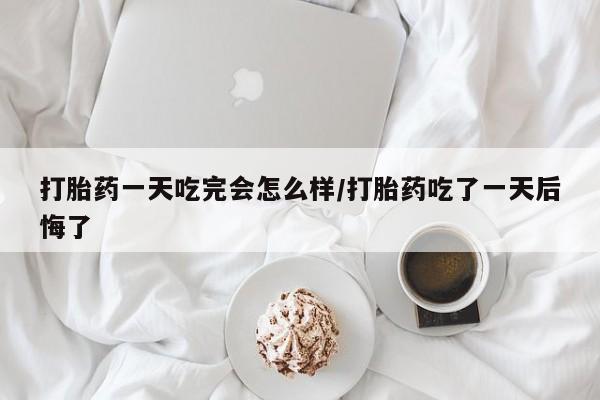 意外怀孕怎么买流产药打胎药一天吃完会怎么样/打胎药吃了一天后悔了