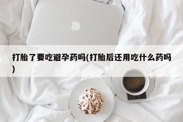 意外怀孕怎么买流产药打胎了要吃避孕药吗(打胎后还用吃什么药吗)