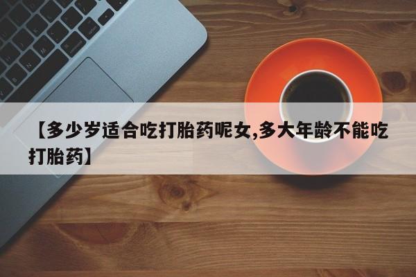 意外怀孕怎么买流产药【多少岁适合吃打胎药呢女,多大年龄不能吃打胎药】