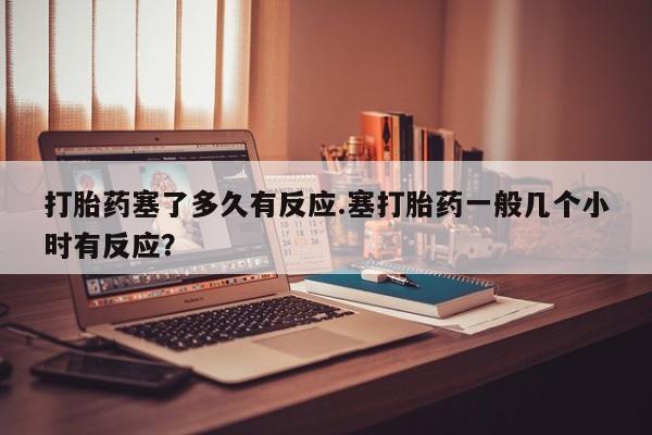 意外怀孕怎么买流产药打胎药塞了多久有反应.塞打胎药一般几个小时有反应？