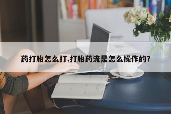 意外怀孕怎么买流产药药打胎怎么打.打胎药流是怎么操作的？