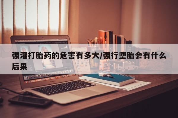 意外怀孕怎么买流产药强灌打胎药的危害有多大/强行堕胎会有什么后果
