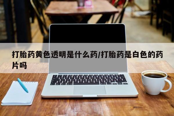 意外怀孕怎么买流产药打胎药黄色透明是什么药/打胎药是白色的药片吗