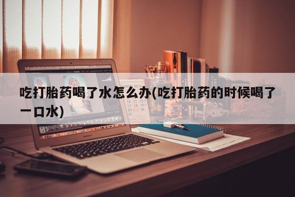 意外怀孕怎么买流产药吃打胎药喝了水怎么办(吃打胎药的时候喝了一口水)