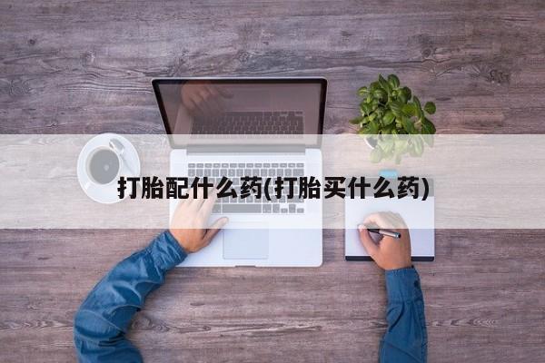 意外怀孕怎么买流产药打胎配什么药(打胎买什么药)