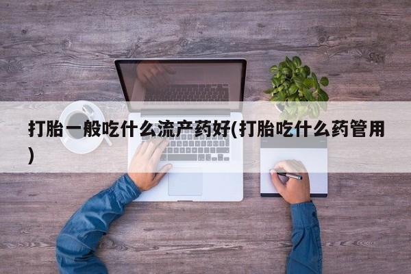 意外怀孕怎么买流产药打胎一般吃什么流产药好(打胎吃什么药管用)