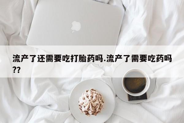 意外怀孕怎么买流产药流产了还需要吃打胎药吗.流产了需要吃药吗?？