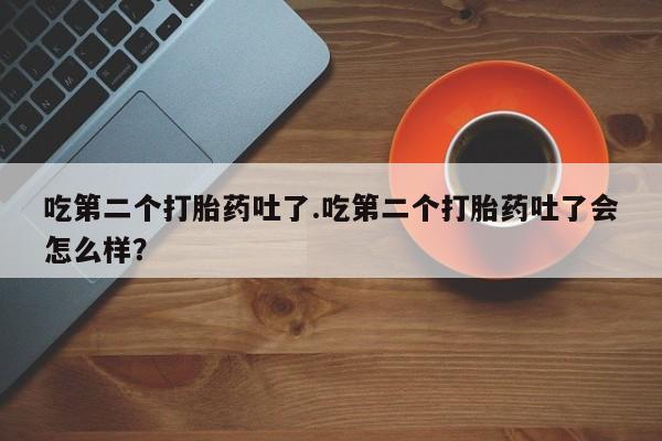 意外怀孕怎么买流产药吃第二个打胎药吐了.吃第二个打胎药吐了会怎么样？
