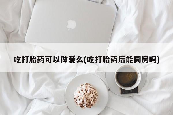 意外怀孕怎么买流产药吃打胎药可以做爱么(吃打胎药后能同房吗)