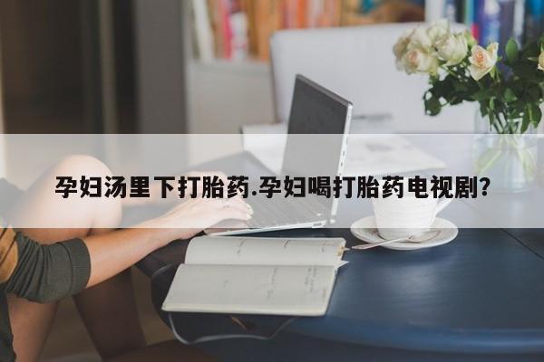意外怀孕怎么买流产药孕妇汤里下打胎药.孕妇喝打胎药电视剧？