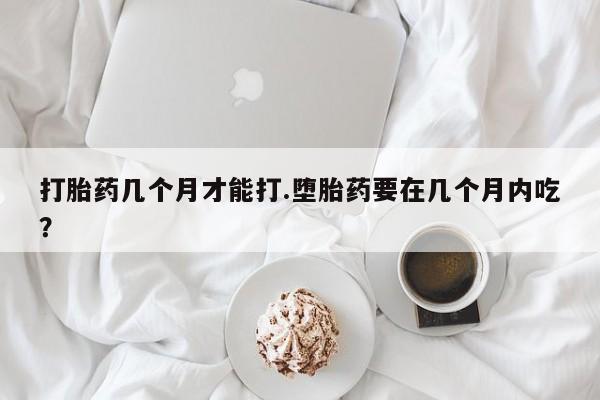意外怀孕怎么买流产药打胎药几个月才能打.堕胎药要在几个月内吃？