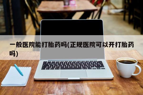 意外怀孕怎么买流产药一般医院能打胎药吗(正规医院可以开打胎药吗)