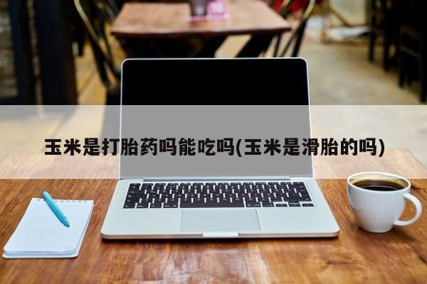 意外怀孕怎么买流产药玉米是打胎药吗能吃吗(玉米是滑胎的吗)
