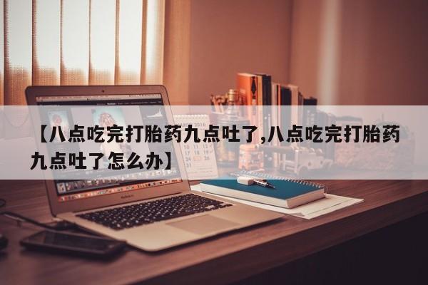 意外怀孕怎么买流产药【八点吃完打胎药九点吐了,八点吃完打胎药九点吐了怎么办】